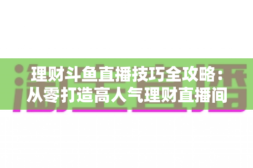 理财斗鱼直播技巧全攻略:从零打造高人气理财直播间的实战秘籍 理财斗鱼直播技巧全攻略:从零打造高人气理财直播间的实战秘籍