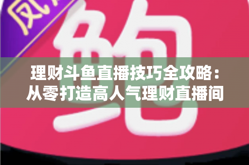 理财斗鱼直播技巧全攻略:从零打造高人气理财直播间的实战秘籍 理财斗鱼直播技巧全攻略:从零打造高人气理财直播间的实战秘籍