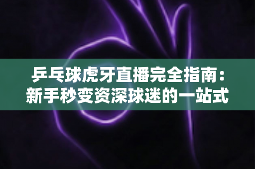 乒乓球虎牙直播完全指南:新手秒变资深球迷的一站式观赛宝典 乒乓球虎牙直播完全指南:新手秒变资深球迷的一站式观赛宝典