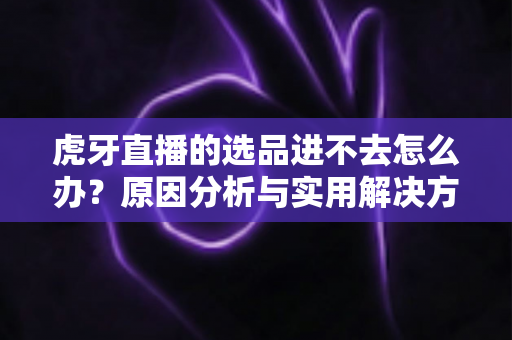 虎牙直播的选品进不去怎么办?原因分析与实用解决方法全指南 虎牙直播的选品进不去怎么办?原因分析与实用解决方法全指南