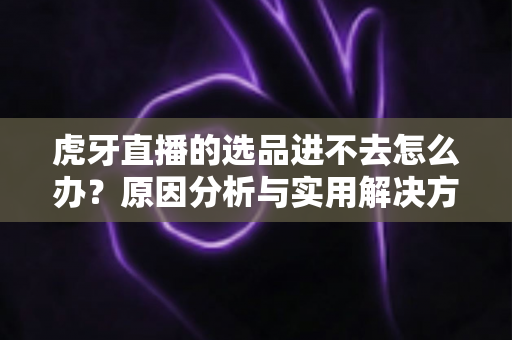 虎牙直播的选品进不去怎么办？原因分析与实用解决方法全指南