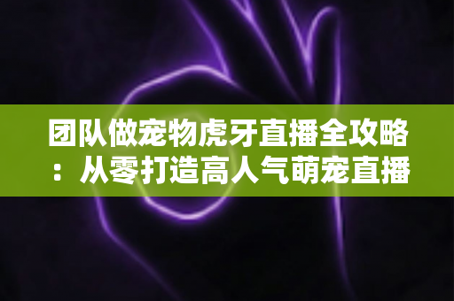 团队做宠物虎牙直播全攻略：从零打造高人气萌宠直播间的实战指南