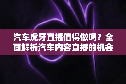 汽车虎牙直播值得做吗？全面解析汽车内容直播的机会、挑战与变现前景