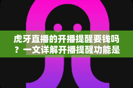 虎牙直播的开播提醒要钱吗？一文详解开播提醒功能是否免费及设置全攻略