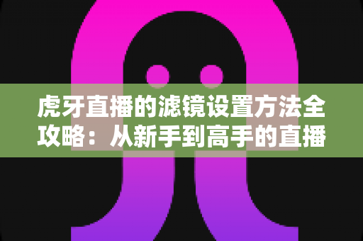 虎牙直播的滤镜设置方法全攻略：从新手到高手的直播画面美化指南