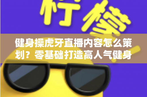 健身操虎牙直播内容怎么策划?零基础打造高人气健身直播间的完整方案 健身操虎牙直播内容怎么策划?零基础打造高人气健身直播间的完整方案