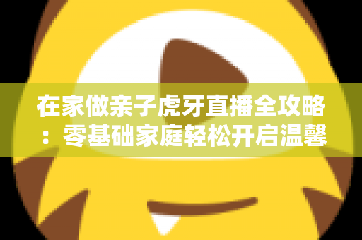 在家做亲子虎牙直播全攻略：零基础家庭轻松开启温馨直播之旅