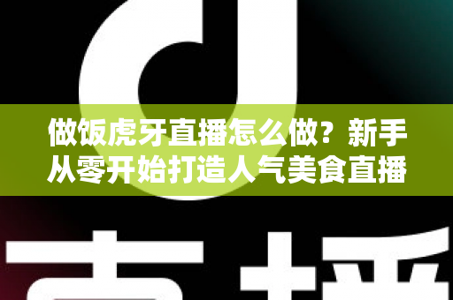 做饭虎牙直播怎么做？新手从零开始打造人气美食直播间的全流程实战指南