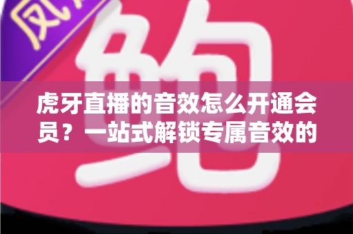 虎牙直播的音效怎么开通会员?一站式解锁专属音效的完整攻略与会员权益详解 虎牙直播的音效怎么开通会员?一站式解锁专属音效的完整攻略与会员权益详解