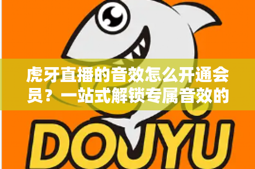 虎牙直播的音效怎么开通会员？一站式解锁专属音效的完整攻略与会员权益详解