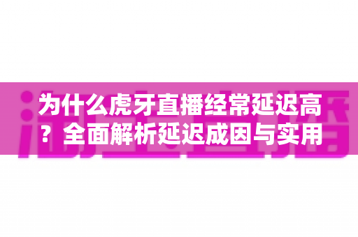 为什么虎牙直播经常延迟高？全面解析延迟成因与实用优化技巧