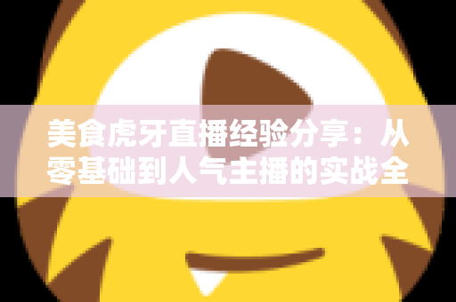 美食虎牙直播经验分享：从零基础到人气主播的实战全攻略