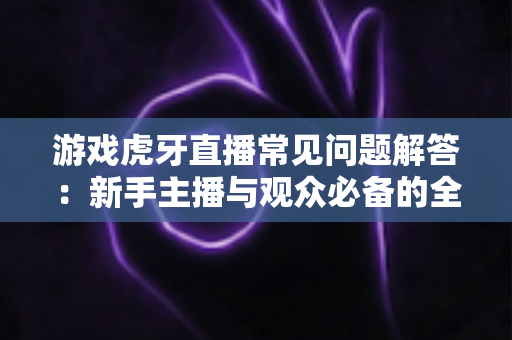 游戏虎牙直播常见问题解答：新手主播与观众必备的全方位实战指南