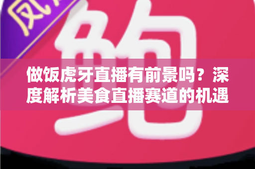 做饭虎牙直播有前景吗?深度解析美食直播赛道的机遇、挑战与变现路径 做饭虎牙直播有前景吗?深度解析美食直播赛道的机遇、挑战与变现路径