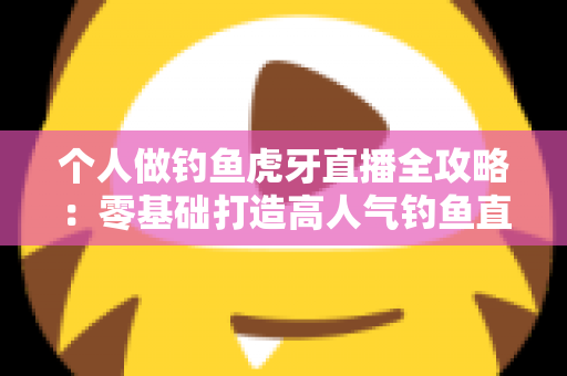 个人做钓鱼虎牙直播全攻略：零基础打造高人气钓鱼直播间的实战指南