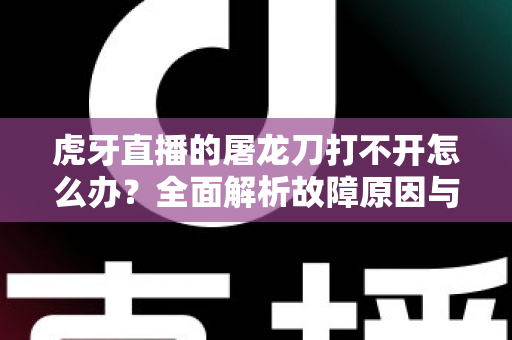 虎牙直播的屠龙刀打不开怎么办？全面解析故障原因与高效解决指南