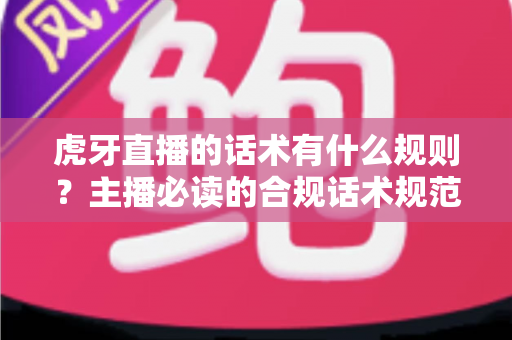 虎牙直播的话术有什么规则？主播必读的合规话术规范与实用技巧全解析