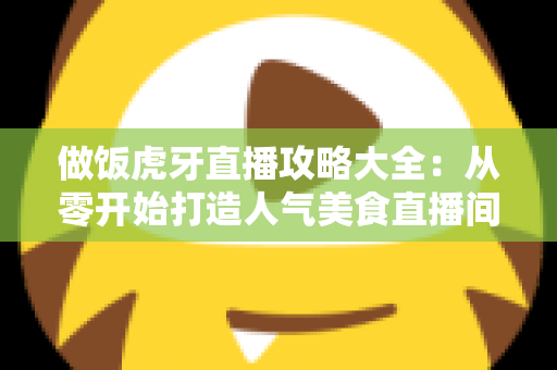 做饭虎牙直播攻略大全：从零开始打造人气美食直播间的实战指南