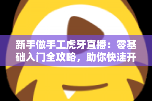 新手做手工虎牙直播:零基础入门全攻略,助你快速开启直播之旅 新手做手工虎牙直播:零基础入门全攻略,助你快速开启直播之旅