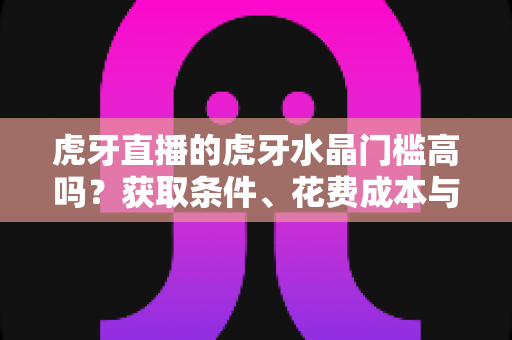虎牙直播的虎牙水晶门槛高吗？获取条件、花费成本与实用攻略一网打尽