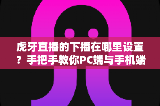 虎牙直播的下播在哪里设置？手把手教你PC端与手机端下播操作全流程