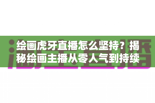 绘画虎牙直播怎么坚持？揭秘绘画主播从零人气到持续走红的实用成长指南