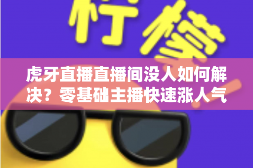 虎牙直播直播间没人如何解决？零基础主播快速涨人气、留观众的实战全攻略