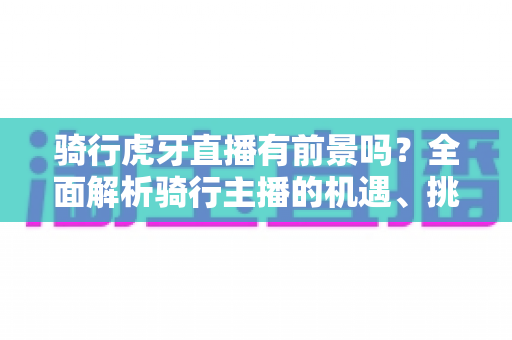 骑行虎牙直播有前景吗？全面解析骑行主播的机遇、挑战与变现路径