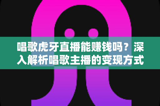 唱歌虎牙直播能赚钱吗？深入解析唱歌主播的变现方式、收入水平与成功技巧