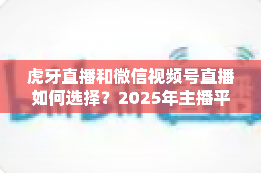 虎牙直播和微信视频号直播如何选择？2025年主播平台选择实用指南