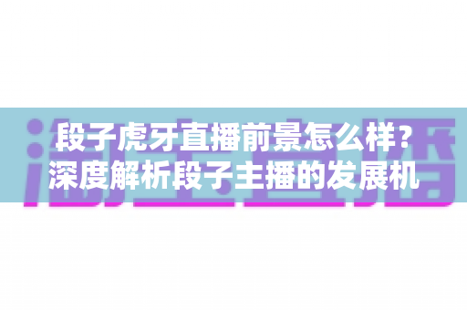 段子虎牙直播前景怎么样？深度解析段子主播的发展机遇、变现渠道与未来趋势