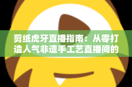 剪纸虎牙直播指南：从零打造人气非遗手工艺直播间的完整攻略