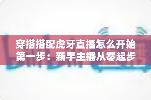 穿搭搭配虎牙直播怎么开始第一步：新手主播从零起步的完整实战指南