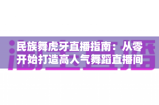 民族舞虎牙直播指南:从零开始打造高人气舞蹈直播间全攻略 民族舞虎牙直播指南:从零开始打造高人气舞蹈直播间全攻略