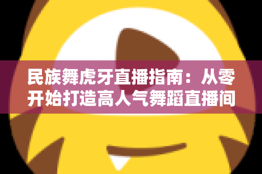 民族舞虎牙直播指南：从零开始打造高人气舞蹈直播间全攻略