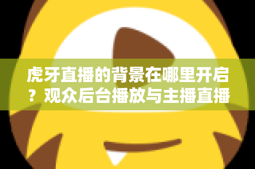 虎牙直播的背景在哪里开启？观众后台播放与主播直播背景设置一步到位全攻略
