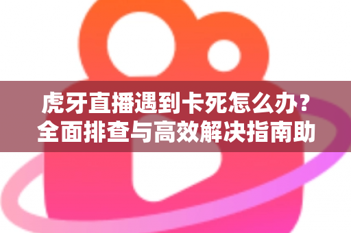虎牙直播遇到卡死怎么办？全面排查与高效解决指南助你畅享流畅直播