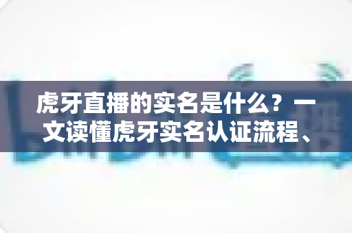 虎牙直播的实名是什么？一文读懂虎牙实名认证流程、作用与常见问题