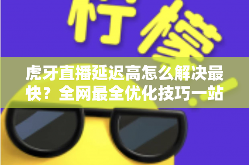 虎牙直播延迟高怎么解决最快？全网最全优化技巧一站式指南