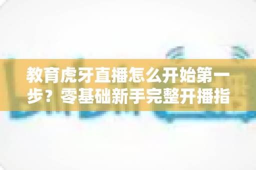 教育虎牙直播怎么开始第一步?零基础新手完整开播指南助你快速上手 教育虎牙直播怎么开始第一步?零基础新手完整开播指南助你快速上手