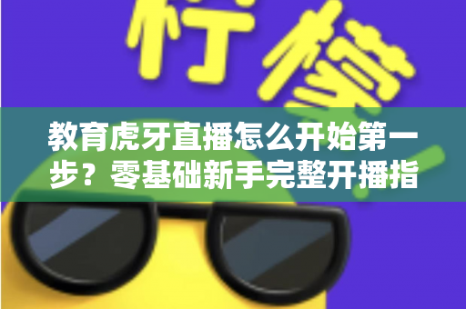 教育虎牙直播怎么开始第一步？零基础新手完整开播指南助你快速上手