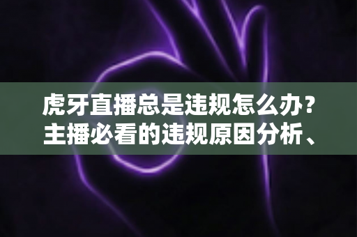 虎牙直播总是违规怎么办？主播必看的违规原因分析、申诉流程与预防指南全解析