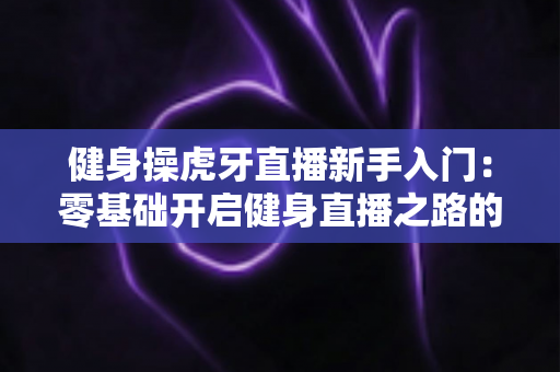 健身操虎牙直播新手入门：零基础开启健身直播之路的全面指南