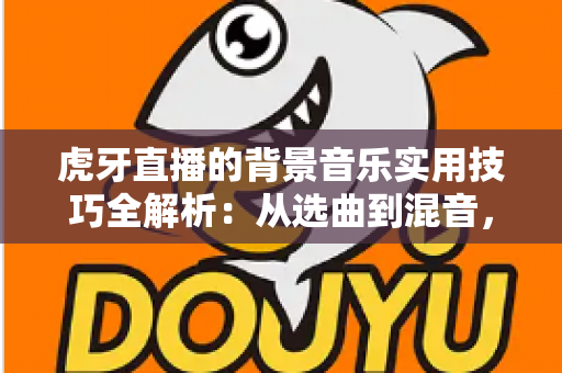 虎牙直播的背景音乐实用技巧全解析：从选曲到混音，助你打造高人气直播间
