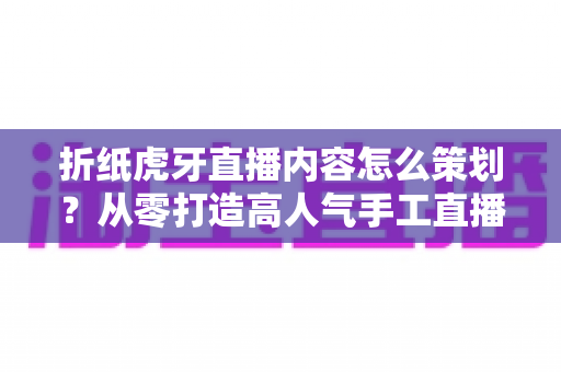 折纸虎牙直播内容怎么策划？从零打造高人气手工直播间的完整指南