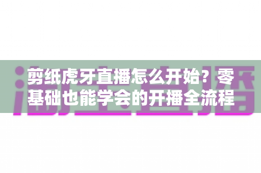 剪纸虎牙直播怎么开始？零基础也能学会的开播全流程与涨粉秘籍