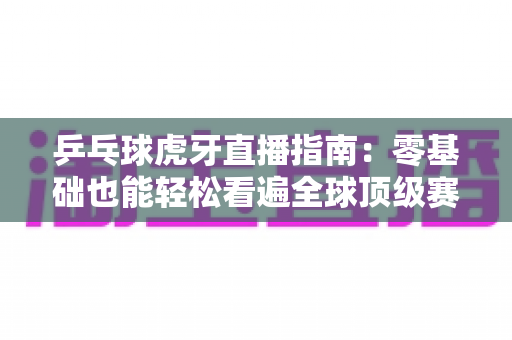 乒乓球虎牙直播指南：零基础也能轻松看遍全球顶级赛事的观赛宝典
