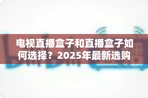 电视直播盒子和直播盒子如何选择？2025年最新选购攻略助你避坑省钱