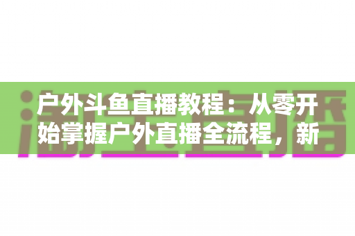 户外斗鱼直播教程:从零开始掌握户外直播全流程,新手也能快速上手 户外斗鱼直播教程:从零开始掌握户外直播全流程,新手也能快速上手