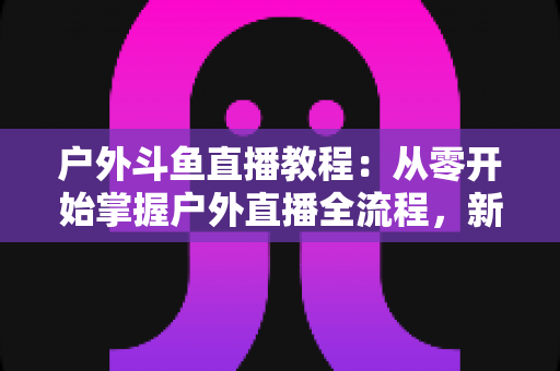 户外斗鱼直播教程：从零开始掌握户外直播全流程，新手也能快速上手